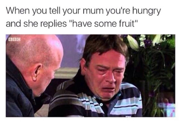 When you tell your mom you're hungry and she says I have some fruit - Hunger, Pain